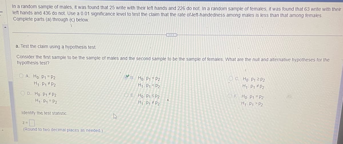 In a random sample of males, it was found that 25 write with their left hands and 226 do not. In a random sample of females, it was found that 63 write with their
left hands and 436 do not. Use a 0.01 significance level to test the claim that the rate of.left-handedness among males is less than that among females.
Complete parts (a) through (c) below.
a. Test the claim using a hypothesis test.
Consider the first sample to be the sample of males and the second sample to be the sample of females. What are the null and alternative hypotheses for the
hypothesis test?
OA. Ho: P1 P2
H₁: P₁
P2
OD. Ho: P1 P2
H₁: P₁ = P₂
Identify the test statistic.
(Round to two decimal places as needed.)
h
B. Ho: P1 P2
H₁ P₁ P2
….
OE. Ho P1 P2
H₁: P₁
P2
OC. Ho: P12 P2
H₁: P₁ P2
OF. Ho: P1
H₁: P₁
P2
P2₂