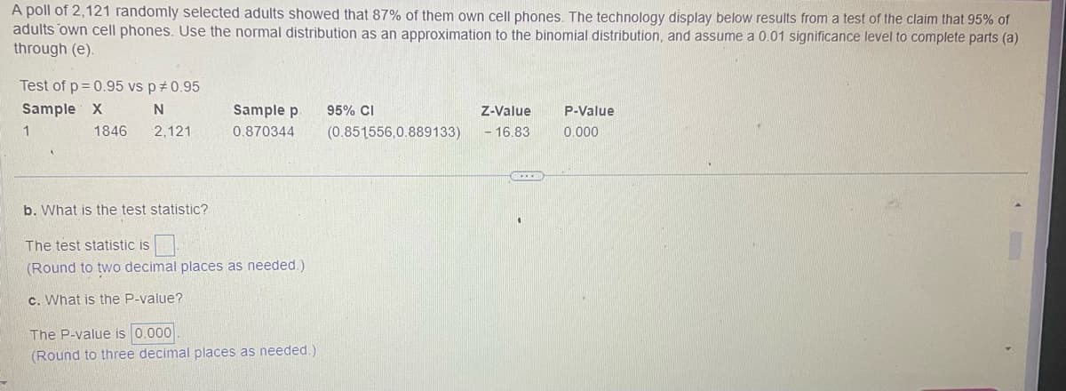 A poll of 2,121 randomly selected adults showed that 87% of them own cell phones. The technology display below results from a test of the claim that 95% of
adults own cell phones. Use the normal distribution as an approximation to the binomial distribution, and assume a 0.01 significance level to complete parts (a)
through (e).
Test of p=0.95 vs p *0.95
Sample X
N
2,121
1
1846
Sample p
0.870344
b. What is the test statistic?
The test statistic is
(Round to two decimal places as needed.)
c. What is the P-value?
The P-value is 0.000
(Round to three decimal places as needed.)
95% CI
(0.851556,0.889133)
Z-Value
- 16.83
P-Value
0.000
▸