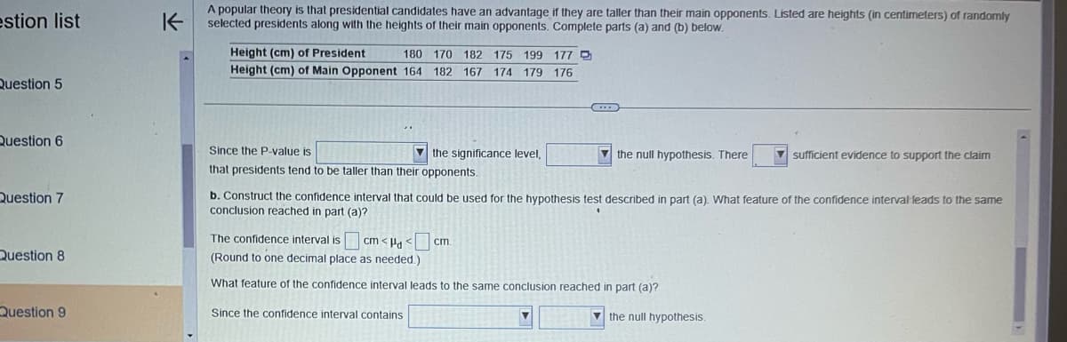 estion list
Question 5
Question 6
Question 7
Question 8
Question 9
K
A popular theory is that presidential candidates have an advantage if they are taller than their main opponents. Listed are heights (in centimeters) of randomly
selected presidents along with the heights of their main opponents. Complete parts (a) and (b) below.
Height (cm) of President
Height (cm) of Main Opponent 164
180 170 182 175 199 177 D
182 167 174 179 176
Since the P-value is
that presidents tend to be taller than their opponents.
the significance level,
G
the null hypothesis. There
cm.
b. Construct the confidence interval that could be used for the hypothesis test described in part (a). What feature of the confidence interval leads to the same
conclusion reached in part (a)?
The confidence interval is cm<Hd<
(Round to one decimal place as needed.)
What feature of the confidence interval leads to the same conclusion reached in part (a)?
Since the confidence interval contains
sufficient evidence to support the claim
the null hypothesis.