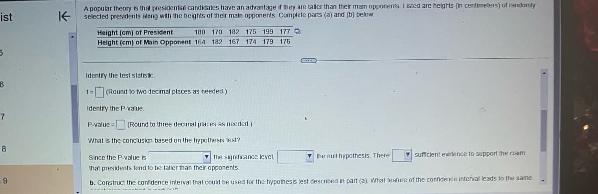 ist
5
6
7
8
9
K
A popular theory is that presidential candidates have an advantage if they are taller than their main opponents. Listed are heights (in centimeters) of randomly
selected presidents along with the heights of their main opponents. Complete parts (a) and (b) below.
Height (cm) of President
180 170 182 175 199 177
Height (cm) of Main Opponent 164 182 167 174 179 176
Identify the test statistic.
t= (Round to two decimal places as needed.)
Identify the P-value.
P-value = (Round to three decimal places as needed.)
What is the conclusion based on the hypothesis test?
the significance level,
Since the P-value is
that presidents tend to be taller than their opponents.
the null hypothesis. There
sufficient evidence to support the claim
b. Construct the confidence interval that could be used for the hypothesis test described in part (a). What feature of the confidence interval leads to the same
-------------10