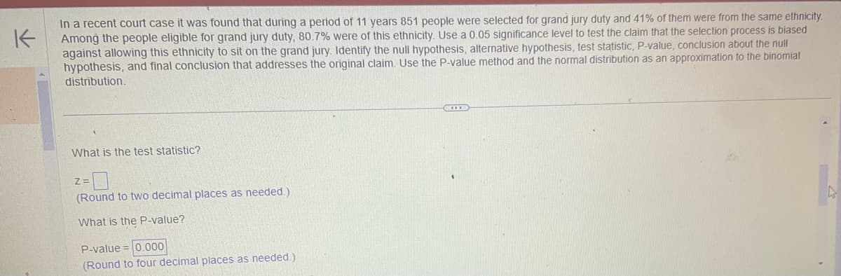 K
In a recent court case it was found that during a period of 11 years 851 people were selected for grand jury duty and 41% of them were from the same ethnicity.
Among the people eligible for grand jury duty, 80.7% were of this ethnicity. Use a 0.05 significance level to test the claim that the selection process is biased
against allowing this ethnicity to sit on the grand jury. Identify the null hypothesis, alternative hypothesis, test statistic, P-value, conclusion about the null
hypothesis, and final conclusion that addresses the original claim. Use the P-value method and the normal distribution as an approximation to the binomial
distribution.
What is the test statistic?
Z=
(Round to two decimal places as needed.)
What is the P-value?
P-value = 0.000
(Round to four decimal places as needed.)
2