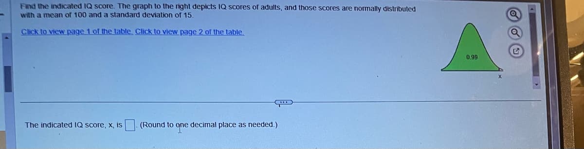 Find the indicated IQ score. The graph to the right depicts IQ scores of adults, and those scores are normally distributed
with a mean of 100 and a standard deviation of 15.
Click to view page 1 of the table. Click to view page 2 of the table.
The indicated IQ score, x, is
(Round to ene decimal place as needed.)
0.99