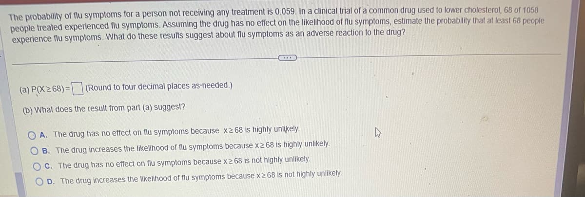 The probability of flu symptoms for a person not receiving any treatment is 0.059. In a clinical trial of a common drug used to lower cholesterol, 68 of 1058
people treated experienced flu symptoms. Assuming the drug has no effect on the likelihood of flu symptoms, estimate the probability that at least 68 people
experience flu symptoms. What do these results suggest about flu symptoms as an adverse reaction to the drug?
(a) P(X≥ 68)= (Round to four decimal places as needed.)
(b) What does the result from part (a) suggest?
GOLD
OA. The drug has no effect on flu symptoms because x268 is highly unlikely.
OB. The drug increases the likelihood of flu symptoms because x268 is highly unlikely.
OC. The drug has no effect on flu symptoms because x ≥ 68 is not highly unlikely.
D. The drug increases the likelihood of flu symptoms because x268 is not highly unlikely.