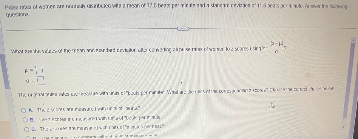 Pulse rates of women are normally distributed with a mean of 77.5 beats per minute and a standard deviation of 11.6 beats per minute. Answer the following
questions.
(x-μ)
What are the values of the mean and standard deviation after converting all pulse rates of women to z scores using z =
0
P
J =
GD
OC
The original pulse rates are measure with units of "beats per minute". What are the units of the corresponding z scores? Choose the correct choice below.
OA. The z scores are measured with units of "beats."
B. The z scores are measured with units of "beats per minute."
C. The z scores are measured with units of "minutes per beat."
The 7 scores are numbers without units of measurement
?
.