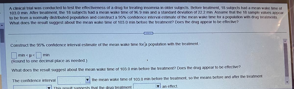 A clinical trial was conducted to test the effectiveness of a drug for treating insomnia in older subjects. Before treatment, 18 subjects had a mean wake time of
103.0 min. After treatment, the 18 subjects had a mean wake time of 96.9 min and a standard deviation of 22.2 min. Assume that the 18 sample values appear
to be from a normally distributed population and construct a 95% confidence interval estimate of the mean wake time for a population with drug treatments.
What does the result suggest about the mean wake time of 103.0 min before the treatment? Does the drug appear to be effective?
Construct the 95% confidence interval estimate of the mean wake time for a population with the treatment..
min<μ< min
(Round to one decimal place as needed.)
What does the result suggest about the mean wake time of 103.0 min before the treatment? Does the drug appear to be effective?
the mean wake time of 103.0 min before the treatment, so the means before and after the treatment
an effect.
This result suggests that the drug treatment
The confidence interval