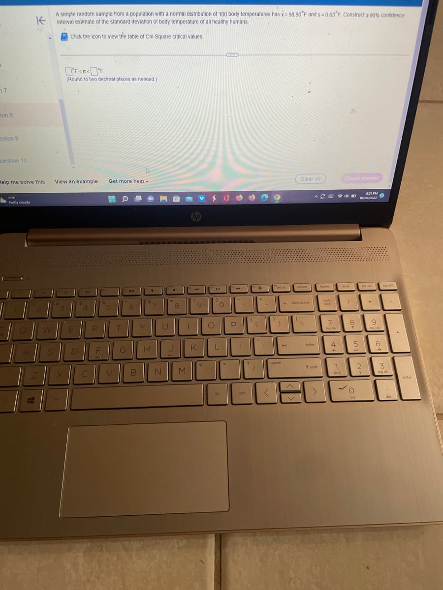 7
on 8
estion 9
Question 10
Help me solve this
TTF
Partly cloudy
Q
K
A simple random sample from a population with a normal distribution of 100 body temperatures has x=98.90°F and s=0.63°F. Construct a 90% confidence
interval estimate of the standard deviation of body temperature of all healthy humans.
Click the icon to view the table of Chi-Square critical values.
A
Z
W
S
View an example Get more help -
#
H
°F <<°F
(Round to two decimal places as needed.)
X
E
D
4
C
R
%
F
H O
V
T
G
6
B
Y
&
&-
H
U
N
4+
8
J
M
(
9
K
S 035 ng
O
L
alt
>
W
P
ctri
?
[
+
=
<
prt se
pause
Clear all
+
delete
+-backspace
16
^ 4
enter
t shift
home
num
lock
7
home
home
4
←
Check answer
1
end
end
1
8
↑
5
O
ins
9:21 PM
10/26/2022
2
4
no up
pg up
*
9
og up
6
pg dn
3
pg dn
del
enter
