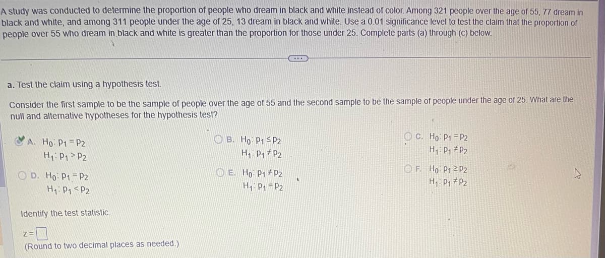 A study was conducted to determine the proportion of people who dream in black and white instead of color. Among 321 people over the age of 55, 77 dream in
black and white, and among 311 people under the age of 25, 13 dream in black and white. Use a 0.01 significance level to test the claim that the proportion of
people over 55 who dream in black and white is greater than the proportion for those under 25. Complete parts (a) through (c) below.
a. Test the claim using a hypothesis test.
Consider the first sample to be the sample of people over the age of 55 and the second sample to be the sample of people under the age of 25. What are the
null and alternative hypotheses for the hypothesis test?
A. Ho: P1 P2
H₁: P₁
P2
OD. Ho: P1 P2
Н1:01 <P2
Identify the test statistic.
Z:
(Round to two decimal places as needed.)
B. Ho: P1 P2
H₁ P₁ P2
E. Ho: P1
H₁: P₁
P2
P2
"
OC. Ho: P1 P2
H₁ P₁ P2
OF. Ho: P12P2
H₁: P₁ P2