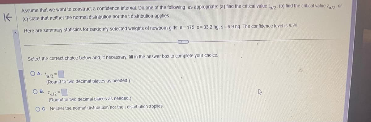 Assume that we want to construct a confidence interval. Do one of the following, as appropriate: (a) find the critical value \( t_{\alpha/2} \), (b) find the critical value \( z_{\alpha/2} \), or (c) state that neither the normal distribution nor the t distribution applies. 

Here are summary statistics for randomly selected weights of newborn girls: \( n = 175 \), \( \bar{x} = 33.2 \) hg, \( s = 6.9 \) hg. The confidence level is 95%.

---

Select the correct choice below and, if necessary, fill in the answer box to complete your choice.

- \( \bigcirc \) A. \( t_{\alpha/2} = \) [Answer Box]  
  (Round to two decimal places as needed.)

- \( \bigcirc \) B. \( z_{\alpha/2} = \) [Answer Box]  
  (Round to two decimal places as needed.)

- \( \bigcirc \) C. Neither the normal distribution nor the t distribution applies.