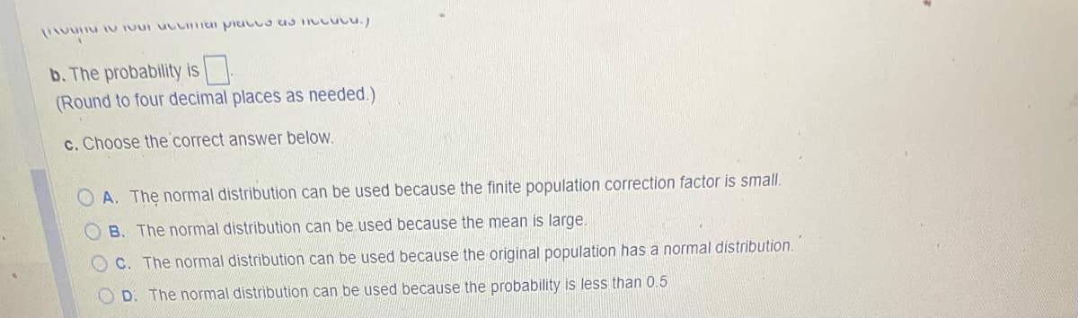 UN TO Tour accimar places as incucu.)
b. The probability is
(Round to four decimal places as needed.)
c. Choose the correct answer below.
OA. The normal distribution can be used because the finite population correction factor is small.
OB. The normal distribution can be used because the mean is large.
OC. The normal distribution can be used because the original population has a normal distribution.
OD. The normal distribution can be used because the probability is less than 0.5