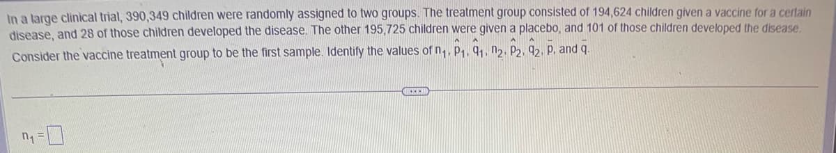 In a large clinical trial, 390,349 children were randomly assigned to two groups. The treatment group consisted of 194,624 children given a vaccine for a certain
disease, and 28 of those children developed the disease. The other 195,725 children were given a placebo, and 101 of those children developed the disease.
Consider the vaccine treatment group to be the first sample. Identify the values of n₁, P₁, 9₁, n2. P2, 92, P. and q.
n₁