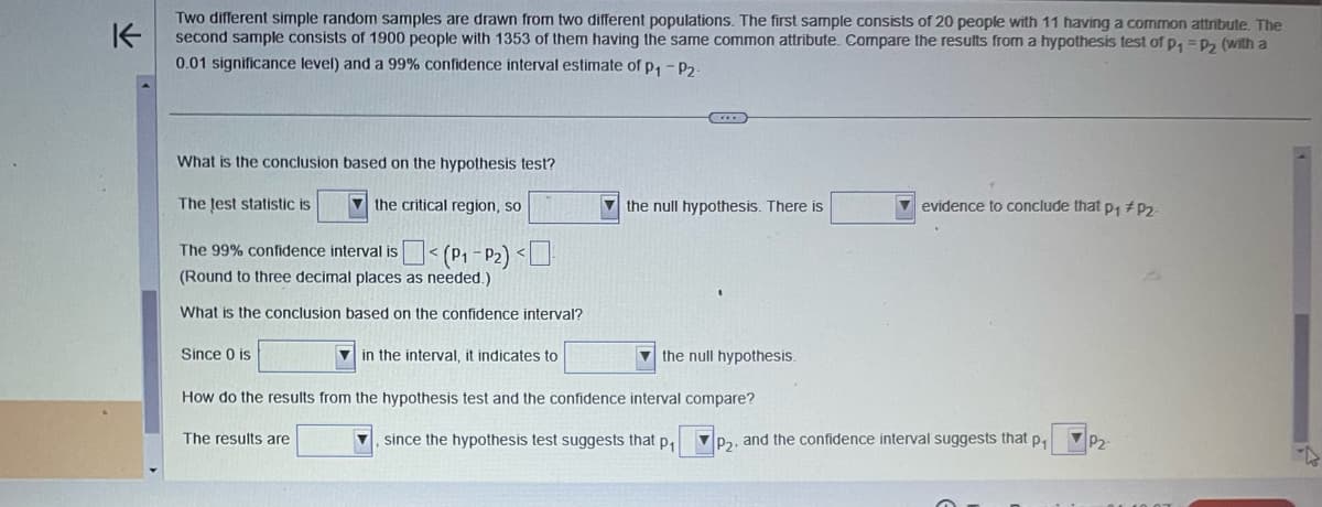 K
Two different simple random samples are drawn from two different populations. The first sample consists of 20 people with 11 having a common attribute. The
second sample consists of 1900 people with 1353 of them having the same common attribute. Compare the results from a hypothesis test of p₁ = P₂ (with a
0.01 significance level) and a 99% confidence interval estimate of P₁-P₂-
What is the conclusion based on the hypothesis test?
The test statistic is
the critical region, so
The 99% confidence interval is
< (P₁-P₂) <
(Round to three decimal places as needed.)
What is the conclusion based on the confidence interval?
Since 0 is
the null hypothesis.
How do the results from the hypothesis test and the confidence interval compare?
The results are
since the hypothesis test suggests that p₁
the null hypothesis. There is
in the interval, it indicates to
evidence to conclude that p₁ # P₂.
P₂, and the confidence interval suggests that p₁
VP2-
D