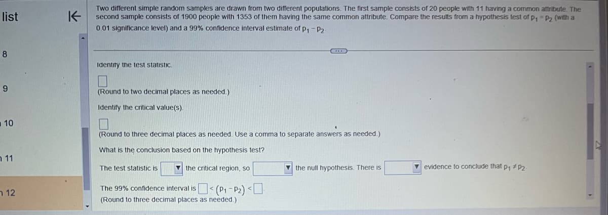 list
8
9
10
11
12
K
Two different simple random samples are drawn from two different populations. The first sample consists of 20 people with 11 having a common attribute. The
second sample consists of 1900 people with 1353 of them having the same common attribute. Compare the results from a hypothesis test of p₁ = P₂ (with a
0.01 significance level) and a 99% confidence interval estimate of p₁ - P2.
Identify the test statistic.
(Round to two decimal places as needed.)
Identify the critical value(s).
(Round to three decimal places as needed. Use a comma to separate answers as needed.)
What is the conclusion based on the hypothesis test?
The test statistic is
the critical region, so
The 99% confidence interval is < (P₁-P₂) <
(Round to three decimal places as needed.)
the null hypothesis. There is
evidence to conclude that p₁ #P₂