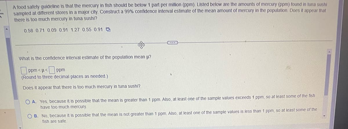 A food safety guideline is that the mercury in fish should be below 1 part per million (ppm). Listed below are the amounts of mercury (ppm) found in tuna sushi
sampled at different stores in a major city. Construct a 99% confidence interval estimate of the mean amount of mercury in the population. Does it appear that
there is too much mercury in tuna sushi?
0.58 0.71 0.09 0.91 1.27 0.55 0.91
What is the confidence interval estimate of the population mean μ?
ppm<μ<ppm
(Round to three decimal places as needed.)
Does it appear that there is too much mercury in tuna sushi?
44
www
OA. Yes, because it is possible that the mean is greater than 1 ppm. Also, at least one of the sample values exceeds 1 ppm, so at least some of the fish
have too much mercury.
OB. No, because it is possible that the mean is not greater than 1 ppm. Also, at least one of the sample values is less than 1 ppm, so at least some of the
fish are safe.