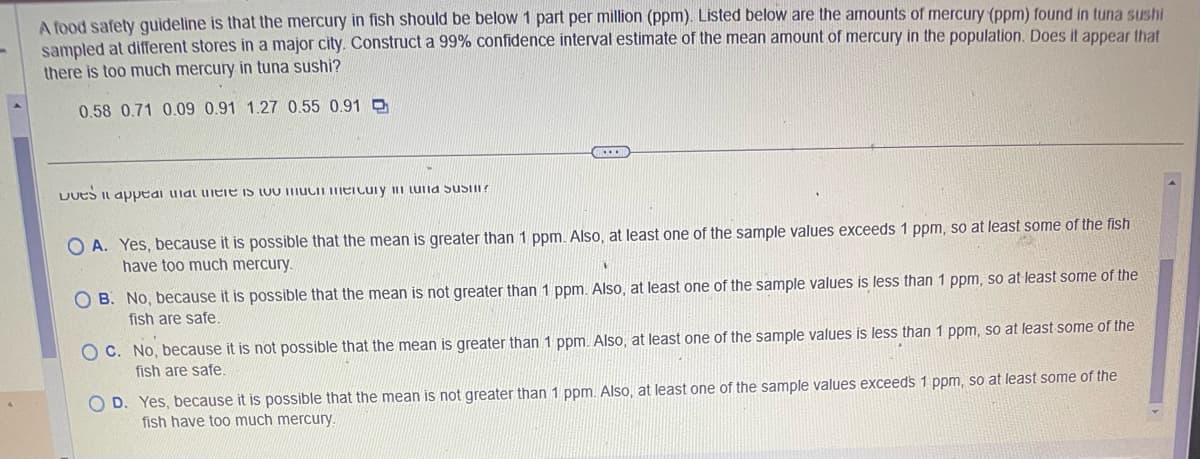 -
A food safety guideline is that the mercury in fish should be below 1 part per million (ppm). Listed below are the amounts of mercury (ppm) found in tuna sushi
sampled at different stores in a major city. Construct a 99% confidence interval estimate of the mean amount of mercury in the population. Does it appear that
there is too much mercury in tuna sushi?
0.58 0.71 0.09 0.91 1.27 0.55 0.91
DUES It appear at there is so much mercury i sust?
OA. Yes, because it is possible that the mean is greater than 1 ppm. Also, at least one of the sample values exceeds 1 ppm, so at least some of the fish
have too much mercury.
OB. No, because it is possible that the mean is not greater than 1 ppm. Also, at least one of the sample values is less than 1 ppm, so at least some of the
fish are safe.
C. No, because it is not possible that the mean is greater than 1 ppm. Also, at least one of the sample values is less than 1 ppm, so at least some of the
fish are safe.
O D. Yes, because it is possible that the mean is not greater than 1 ppm. Also, at least one of the sample values exceeds 1 ppm, so at least some of the
fish have too much mercury.