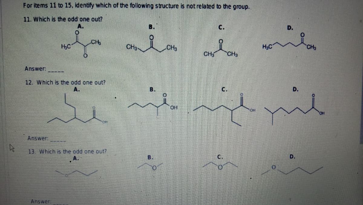 As
For items 11 to 15, identify which of the following structure is not related to the group..
11. Which is the odd one out?
C.
onion
CH
H₂C
CH3
CH3
Answer:
12. Which is the odd one out?
A.
Answer:
13. Which is the odd one out?
Answer:
B.
O
CH3
C.
CH3
wübe
H₂C
D.