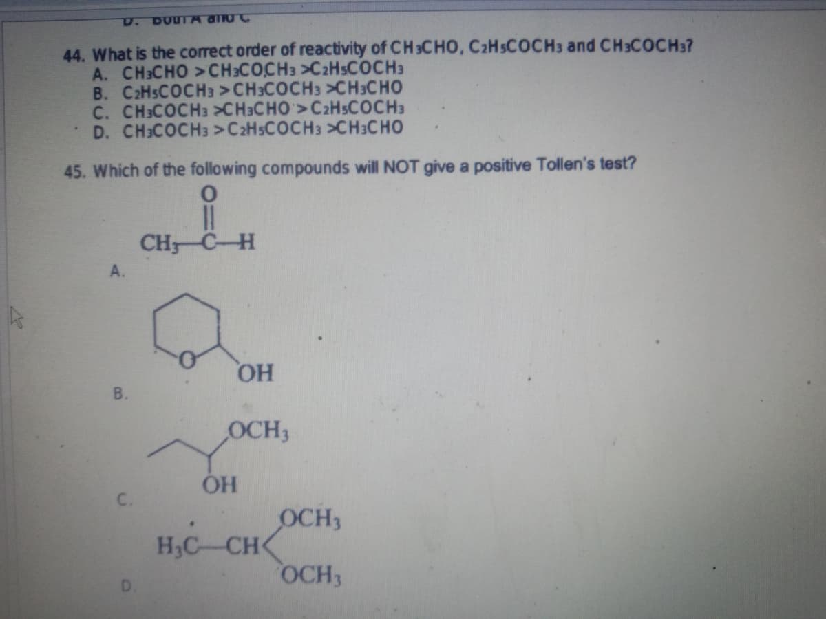 ho
D. DUUTA and C
44. What is the correct order of reactivity of CH3CHO, C2H5COCH3 and CH3COCH3?
A. CH3CHO >CH3COCH3>CzHsCOCH3
B. C2HsCOCH3 >CH3COCH3 >CH3CHO
C. CH3COCH3 CH3CHO>C₂H5COCH3
D. CH3COCH3 >CzHsCOCH3 >CH3CHO
45. Which of the following compounds will NOT give a positive Tollen's test?
O
||
CH, CH
A.
B.
D
OH
OCH3
OH
H₂C CH
OCH3
OCH3