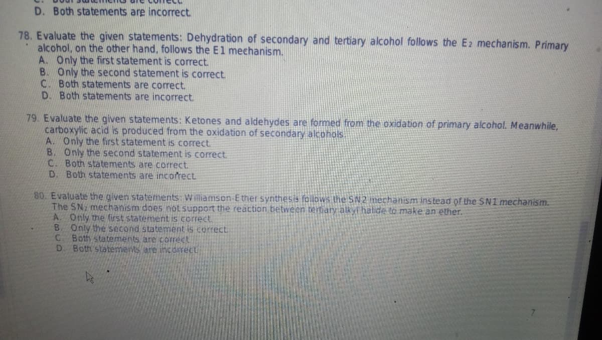 D. Both statements are incorrect.
78. Evaluate the given statements: Dehydration of secondary and tertiary alcohol follows the E2 mechanism. Primary
alcohol, on the other hand, follows the E1 mechanism.
A. Only the first statement is correct.
B. Only the second statement is correct.
C. Both statements are correct.
D. Both statements are incorrect.
79. Evaluate the given statements: Ketones and aldehydes are formed from the oxidation of primary alcohol. Meanwhile,
carboxylic acid is produced from the oxidation of secondary alcohols.
A. Only the first statement is correct
B. Only the second statement is correct.
C. Both statements are correct.
D. Both statements are incorrect
80. Evaluate the given statements: Williamson-Ether synthesis follows the SN2 mechanism instead of the SN1 mechanism.
The SN mechanism does not support the reaction between tertiary alkyl halide to make an ether.
A. Only the first statement is correct
B. Only the second statement is correct
C Both statements are correct
D. Both statements are incorrect