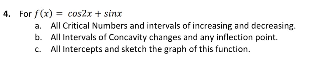 For f(x) = cos2x + sinx
a. All Critical Numbers and intervals of increasing and decreasing.
b. All Intervals of Concavity changes and any inflection point.
All Intercepts and sketch the graph of this function.
%3D
С.
