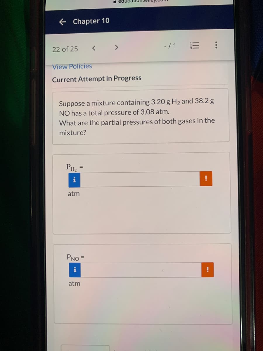 e Chapter 10
<>
- / 1
22 of 25
View Policies
Current Attempt in Progress
Suppose a mixture containing 3.20 g H2 and 38.2 g
NO has a total pressure of 3.08 atm.
What are the partial pressures of both gases in the
mixture?
PH2
%3D
i
atm
PNO =
%3D
i
atm
