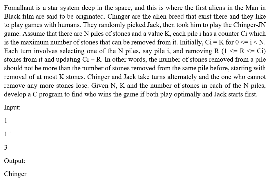 Fomalhaut is a star system deep in the space, and this is where the first aliens in the Man in
Black film are said to be originated. Chinger are the alien breed that exist there and they like
to play games with humans. They randomly picked Jack, then took him to play the Chinger-JN
game. Assume that there are N piles of stones and a value K, each pile i has a counter Ci which
is the maximum number of stones that can be removed from it. Initially, Ci =K for 0 <=i<N.
Each turn involves selecting one of the N piles, say pile i, and removing R (1 <= R <= Ci)
stones from it and updating Ci = R. In other words, the number of stones removed from a pile
should not be more than the number of stones removed from the same pile before, starting with
removal of at most K stones. Chinger and Jack take turns alternately and the one who cannot
remove any more stones lose. Given N, K and the number of stones in each of the N piles,
develop a C program to find who wins the game if both play optimally and Jack starts first.
Input:
1
11
3
Output:
Chinger
