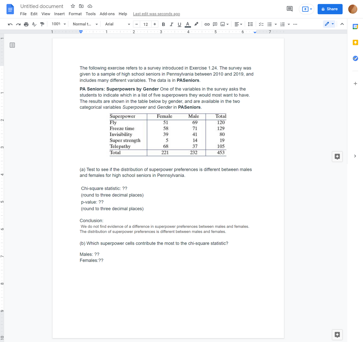 Untitled document
☆回 @
a Share
File Edit View Insert Format Tools Add-ons Help
Last edit was seconds ago
100%
Normal t...
Arial
12
в IUA
31
1
2
3 |
4
6
The following exercise refers to a survey introduced in Exercise 1.24. The survey was
given to a sample of high school seniors in Pennsylvania between 2010 and 2019, and
includes many different variables. The data is in PASeniors.
PA Seniors: Superpowers by Gender One of the variables in the survey asks the
students to indicate which in a list of five superpowers they would most want to have.
The results are shown in the table below by gender, and are available in the two
categorical variables Superpower and Gender in PASeniors.
Superpower
Fly
Freeze time
Female
Male
Total
2.
51
69
120
58
71
129
Invisibility
Super strength
Telepathy
39
41
80
14
19
68
37
105
3.
Total
221
232
453
>
(a) Test to see if the distribution of superpower preferences is different between males
and females for high school seniors in Pennsylvania.
Chi-square statistic: ??
(round to three decimal places)
p-value: ??
LO
(round to three decimal places)
Conclusion:
We do not find evidence of a difference in superpower preferences between males and females.
The distribution of superpower preferences is different between males and females.
(b) Which superpower cells contribute the most to the ch
quare statistic?
Males: ??
Females:??
II
!!
