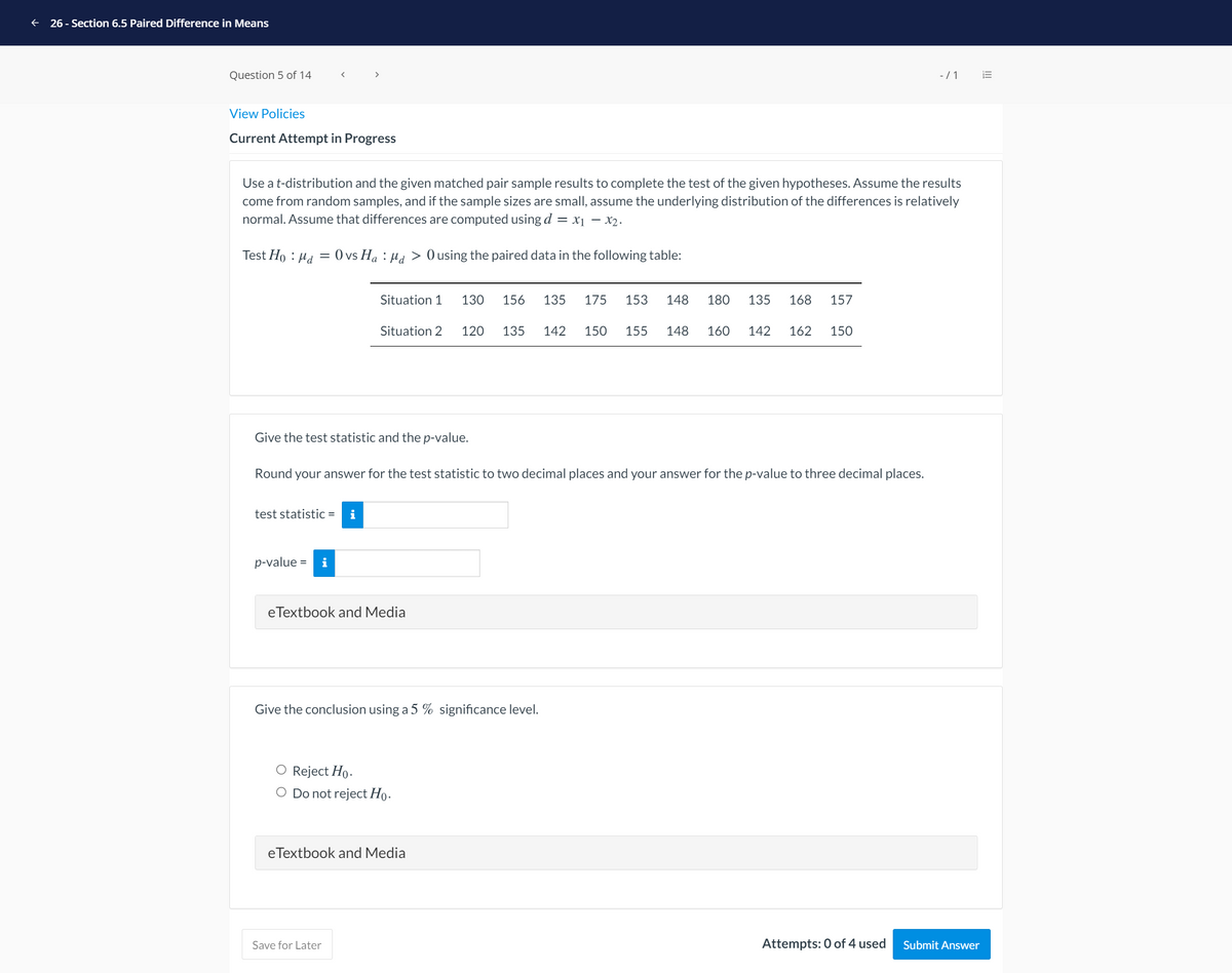 26 - Section 6.5 Paired Difference in Means
Question 5 of 14
-/1
View Policies
Current Attempt in Progress
Use a t-distribution and the given matched pair sample results to complete the test of the given hypotheses. Assume the results
come from random samples, and if the sample sizes are small, assume the underlying distribution of the differences is relatively
normal. Assume that differences are computed using d = x1 – x2.
Test Ho : Ha = 0 vs Ha : Ha > Ousing the paired data in the following table:
Situation 1
130
156
135
175
153
148
180
135
168
157
Situation 2
120
135
142
150
155
148
160
142
162
150
Give the test statistic and the p-value.
Round your answer for the test statistic to two decimal places and your answer for the p-value to three decimal places.
test statistic =
i
p-value =
i
eTextbook and Media
Give the conclusion using a 5 % significance level.
O Reject Ho.
O Do not reject Ho.
eTextbook and Media
Save for Later
Attempts: 0 of 4 used
Submit Answer
