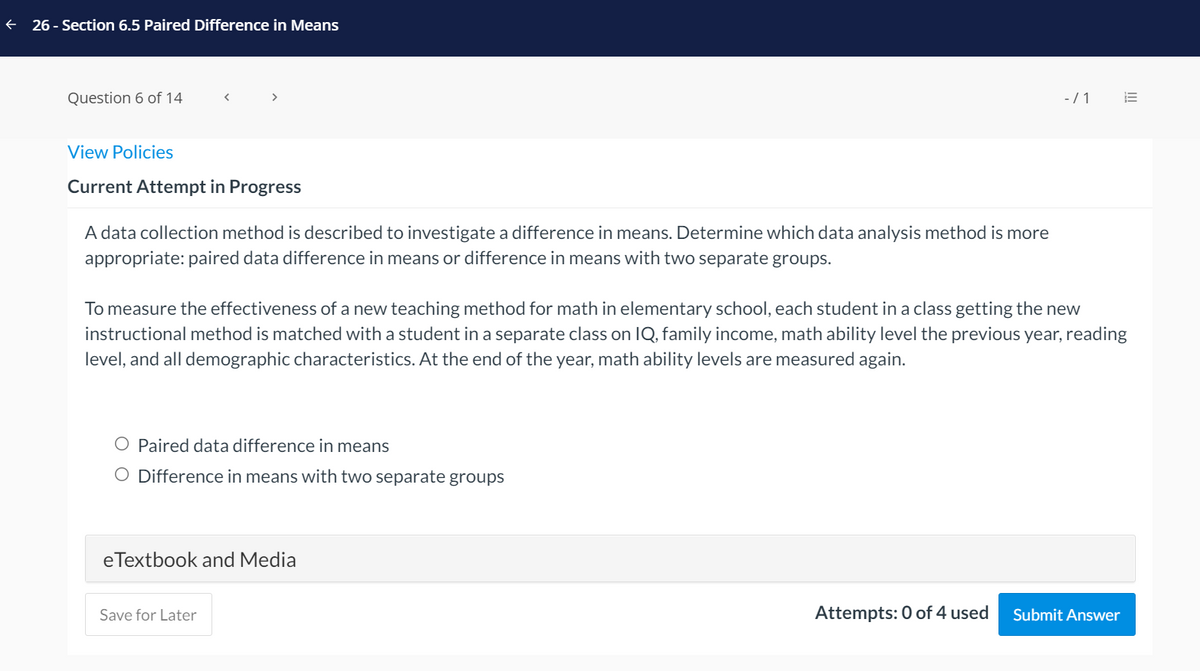 26 - Section 6.5 Paired Difference in Means
Question 6 of 14
-/ 1
View Policies
Current Attempt in Progress
A data collection method is described to investigate a difference in means. Determine which data analysis method is more
appropriate: paired data difference in means or difference in means with two separate groups.
To measure the effectiveness of a new teaching method for math in elementary school, each student in a class getting the new
instructional method is matched with a student in a separate class on IQ, family income, math ability level the previous year, reading
level, and all demographic characteristics. At the end of the year, math ability levels are measured again.
O Paired data difference in means
O Difference in means with two separate groups
eTextbook and Media
Save for Later
Attempts: 0 of 4 used
Submit Answer
