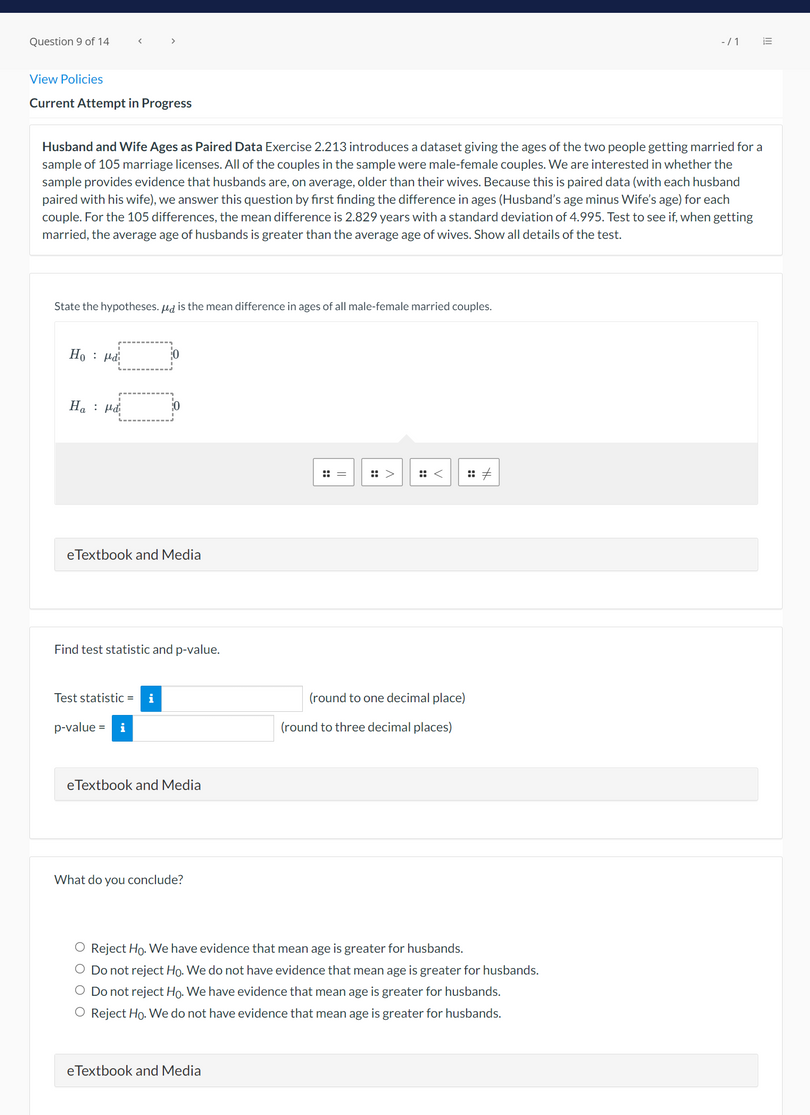 Question 9 of 14
View Policies
Current Attempt in Progress
Husband and Wife Ages as Paired Data Exercise 2.213 introduces a dataset giving the ages of the two people getting married for a
sample of 105 marriage licenses. All of the couples in the sample were male-female couples. We are interested in whether the
sample provides evidence that husbands are, on average, older than their wives. Because this is paired data (with each husband
paired with his wife), we answer this question by first finding the difference in ages (Husband's age minus Wife's age) for each
couple. For the 105 differences, the mean difference is 2.829 years with a standard deviation of 4.995. Test to see if, when getting
married, the average age of husbands is greater than the average age of wives. Show all details of the test.
State the hypotheses. ug is the mean difference in ages of all male-female married couples.
Ho : Hả
H. : Hd
:: =
:: >
:: <
:: +
eTextbook and Media
Find test statistic and p-value.
Test statistic =
(round to one decimal place)
p-value = i
(round to three decimal places)
eTextbook and Media
What do you conclude?
O Reject Ho. We have evidence that mean age is greater for husbands.
O Do not reject Ho. We do not have evidence that mean age is greater for husbands.
O Do not reject Ho. We have evidence that mean age is greater for husbands.
O Reject Ho. We do not have evidence that mean age is greater for husbands.
eTextbook and Media
