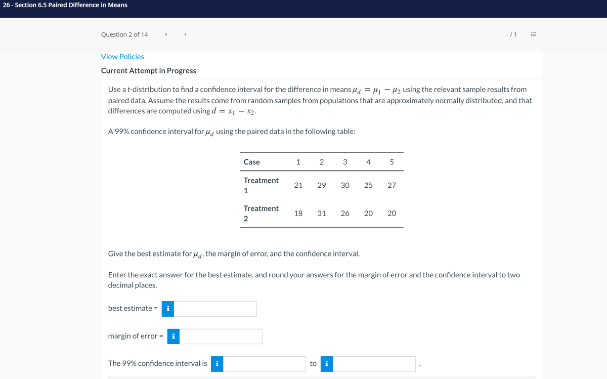 26 - Section 6.5 Paired Difference in Means
Question 2 of 14
-/1
View Policies
Current Attempt in Progress
Use a t-distribution to find a confidence interval for the difference in means µa = µ1
H2 using the relevant sample results from
paired data. Assume the results come from random samples from populations that are approximately normally distributed, and that
differences are computed using d = x1 – X2.
A 99% confidence interval for u, using the paired data in the following table:
Case
1
3
4
5
Treatment
21
29
30
25
27
1
Treatment
18
26
2
Give the best estimate for u, the margin of error, and the confidence interval.
Enter the exact answer for the best estimate, and round your answers for the margin of error and the confidence interval to two
decimal places.
best estimate =
i
margin of error =
i
The 99% confidence interval is
i
to
i
III
20
20
31
