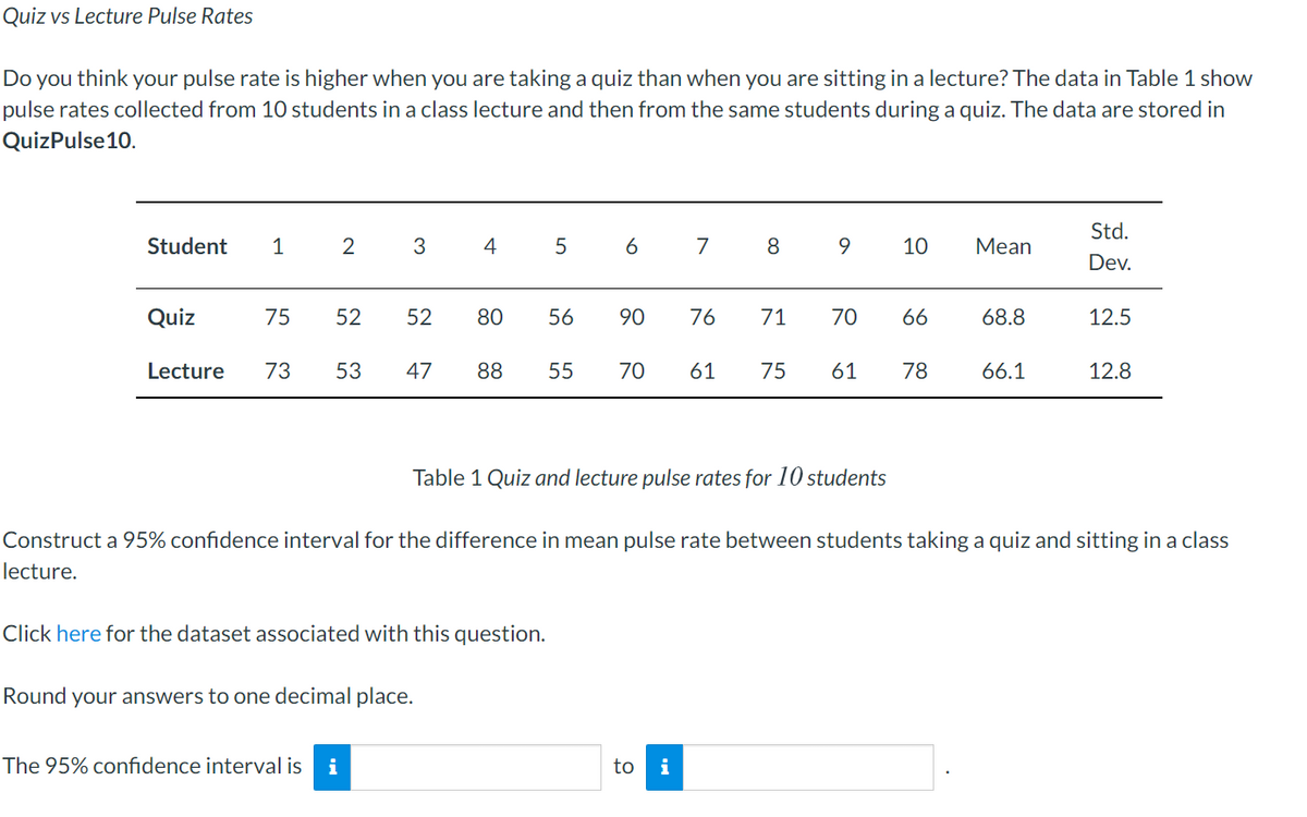 Quiz vs Lecture Pulse Rates
Do you think your pulse rate is higher when you are taking a quiz than when you are sitting in a lecture? The data in Table 1 show
pulse rates collected from 10 students in a class lecture and then from the same students during a quiz. The data are stored in
QuizPulse10.
Std.
Student
1
2
4
6
7
8.
9.
10
Мean
Dev.
Quiz
75
52
52
80
56
90
76
71
70
66
68.8
12.5
Lecture
73
53
47
88
55
70
61
75
61
78
66.1
12.8
Table 1 Quiz and lecture pulse rates for 10 students
Construct a 95% confidence interval for the difference in mean pulse rate between students taking a quiz and sitting in a class
lecture.
Click here for the dataset associated with this question.
Round your answers to one decimal place.
The 95% confidence interval is
i
to
i
