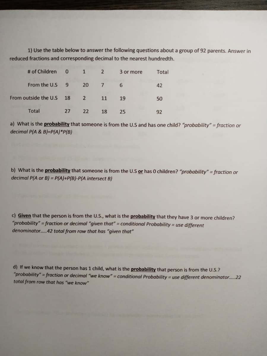 1) Use the table below to answer the following questions about a group of 92 parents. Answer in
reduced fractions and corresponding decimal to the nearest hundredth.
# of Children
1
2
3 or more
Total
From the U.S
9.
20
7
42
From outside the U.S
18
11
19
50
Total
27
22
18
25
92
a) What is the probability that someone is from the U.S and has one child? "probability" = fraction or
decimal P(A & B)=P(A)*P(B)
b) What is the probability that someone is from the U.S or has 0 children? "probability" = fraction or
decimal P(A or B) = P(A)+P(B)-P(A intersect B)
c) Given that the person is from the U.S., what is the probability that they have 3 or more children?
"probability" = fraction or decimal “given that" = conditional Probability = use different
denominator.42 total from row that has "given that"
d) If we know that the person has 1 child, what is the probability that person is from the U.S.?
"probability" = fraction or decimal "we know" = conditional Probability = use different denominator..22
total from row that has "we know"
