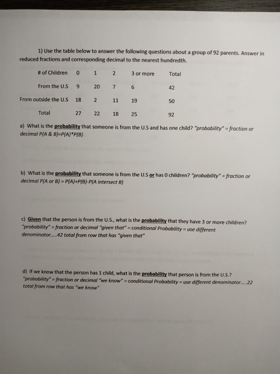 1) Use the table below to answer the following questions about a group of 92 parents. Answer in
reduced fractions and corresponding decimal to the nearest hundredth.
# of Children
1
3 or more
Total
From the U.S
9.
20
6.
42
From outside the U.S
18
11
19
50
Total
27
22
18
25
92
a) What is the probability that someone is from the U.S and has one child? "probability" = fraction or
decimal P(A & B)=P(A)*P{B)
b) What is the probability that someone is from the U.S or has 0 children? "probability" = fraction or
decimal P(A or B) = P(A)+P(B)-P(A intersect B)
c) Given that the person is from the U.S., what is the probability that they have 3 or more children?
"probability" = fraction or decimal "given that" = conditional Probability = use different
denominator..42 total from row that has "given that"
d) If we know that the person has 1 child, what is the probability that person is from the U.S.?
"probability" = fraction or decimal "we know" = conditional Probability = use different denominator..22
total from row that has "we know"
