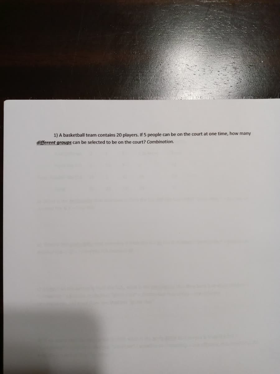 1) A basketball team contains 20 players. If 5 people can be on the court at one time, how many
different groups can be selected to be on the court? Combination.
