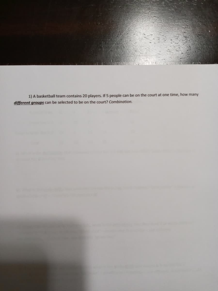 1) A basketball team contains 20 players. If 5 people can be on the court at one time, how many
different groups can be selected to be on the court? Combination.
