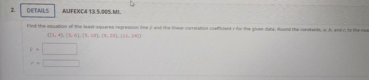 2.
DETAILS
AUFEXC4 13.5.005.MI.
Find the equation of the least-squares regression line y and the linear correlation coefficient r for the given data. Round the constants, a, b, and r, to the near
K(1, 4), (3, 6), (5, 10), (9, 20), (11, 24)}
