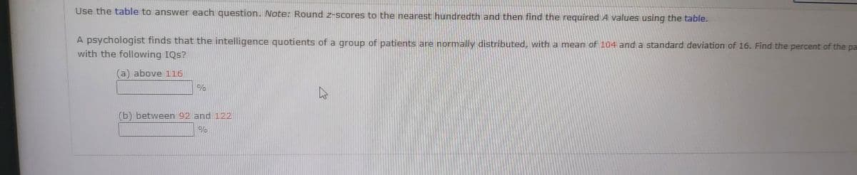 Use the table to answer each question. Note: Round z-scores to the nearest hundredth and then find the required A values using the table.
A psychologist finds that the intelligence quotients of a group of patients are normally distributed, with a mean of 104 and a standard deviation of 16. Find the percent of the pa
with the following IQs?
(a) above 116
(b) between 92 and 122
