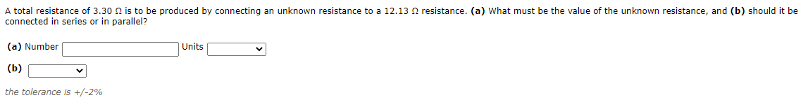 A total resistance of 3.30 N is to be produced by connecting an unknown resistance to a 12.13 Q resistance. (a) What must be the value of the unknown resistance, and (b) should it be
connected in series or in parallel?
(a) Number
Units
(b)
the tolerance is +/-2%
