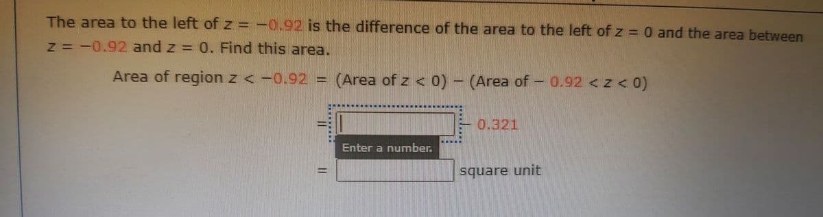 The area to the left of z = -0.92 is the difference of the area to the left of z = 0 and the area between
z =-0.92 and z = 0. Find this area.
Area of region z <-0.92 =
(Area of z < 0) - (Area of - 0.92 <z< 0)
0.321
Enter a number.
square unit
|3D
