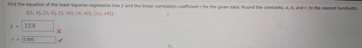 Find the equation of the least-squares regression line y and the linear correlation coefficient r for the given data. Round the constants, a, b, and r, to the nearest hundredth.
{(1, 4), (3, 6), (5, 10), (9, 20), (11, 24)}
12.8
0.993
dessa
