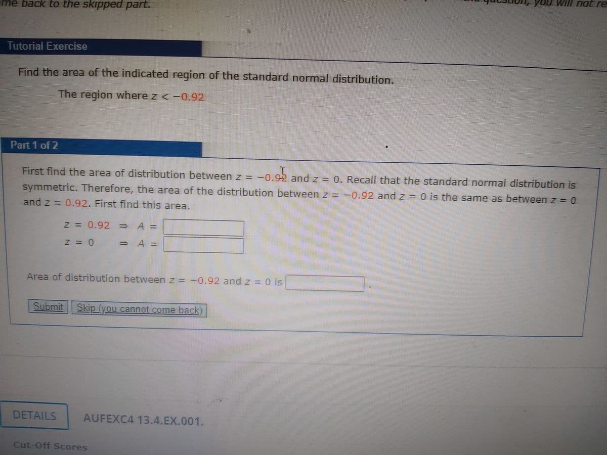 you will not re
eme back to the skipped part.
Tutorial Exercise
Find the area of the indicated region of the standard normal distribution.
The region where z < -0.92
Part 1 of 2
First find the area of distribution between z = -0.
.92 and z = 0. Recall that the standard normal distribution is
symmetric. Therefore, the area of the distribution between z = -0.92 and z = 0 is the same as between z = 0
and z = 0.92. First find this area.
N =
0.92
A
Z = 0
A =
Area of distribution between z = –0.92 and z = 0 is
Submit Skip (you cannot come pack
DETAILS
AUFEXC4 13.4.EX.001.
Cut-Off Scores
