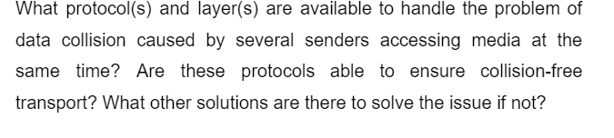 What protocol(s) and layer(s) are available to handle the problem of
data collision caused by several senders accessing media at the
same time? Are these protocols able to ensure collision-free
transport? What other solutions are there to solve the issue if not?