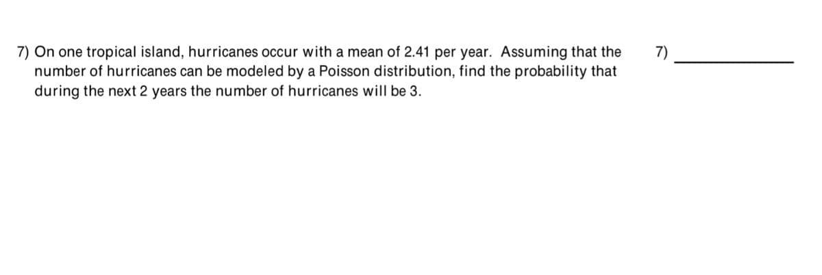 7) On one tropical island, hurricanes occur with a mean of 2.41 per year. Assuming that the
number of hurricanes can be modeled by a Poisson distribution, find the probability that
during the next 2 years the number of hurricanes will be 3.
7)
