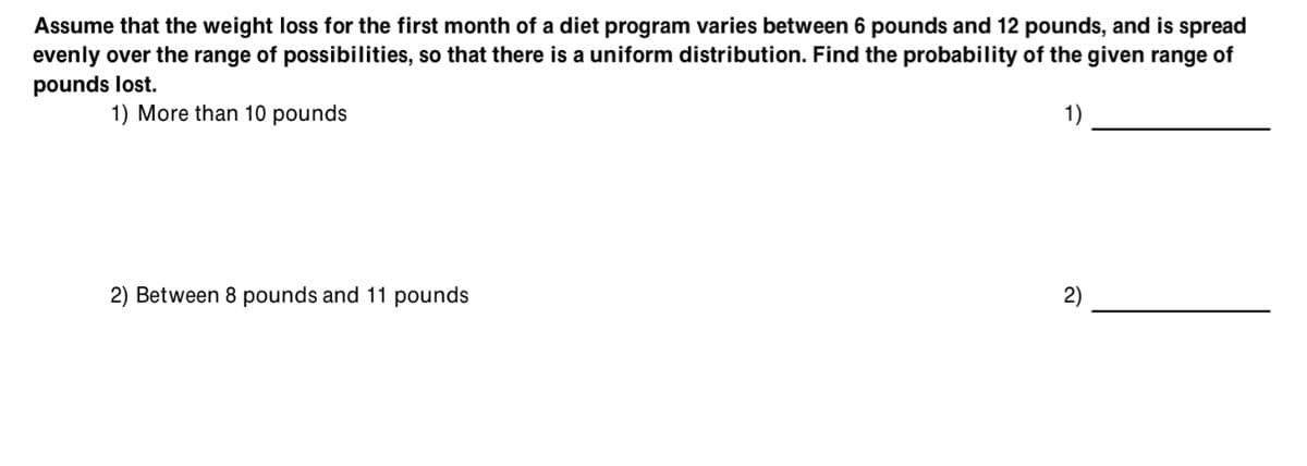 Assume that the weight loss for the first month of a diet program varies between 6 pounds and 12 pounds, and is spread
evenly over the range of possibilities, so that there is a uniform distribution. Find the probability of the given range of
pounds lost.
1) More than 10 pounds
1)
2) Between 8 pounds and 11 pounds
2)
