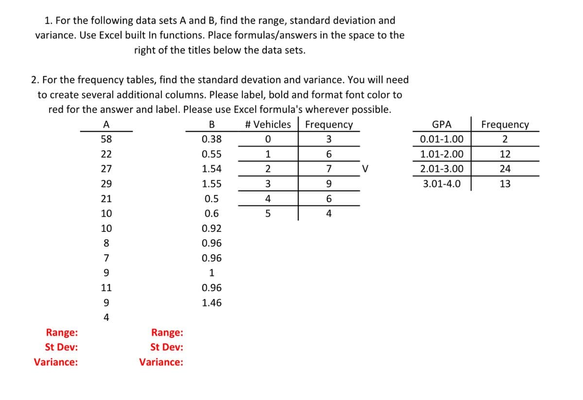 1. For the following data sets A and B, find the range, standard deviation and
variance. Use Excel built In functions. Place formulas/answers in the space to the
right of the titles below the data sets.
2. For the frequency tables, find the standard devation and variance. You will need
to create several additional columns. Please label, bold and format font color to
red for the answer and label. Please use Excel formula's wherever possible.
OT
A
В
# Vehicles
Frequency
GPA
Frequency
58
0.38
0.01-1.00
2
22
0.55
1
1.01-2.00
12
27
1.54
7
V
2.01-3.00
24
29
1.55
3
3.01-4.0
13
21
0.5
4
6.
10
0.6
5
4
10
0.92
8
0.96
7
0.96
9
1
11
0.96
9.
1.46
4
Range:
Range:
St Dev:
St Dev:
Variance:
Variance:
