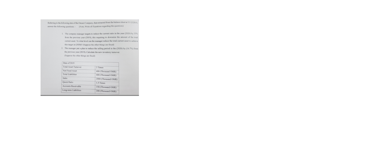 Referring to the following data of the Omani Company, that extracted from the balance sheet at 31122019.
answer the following questions:
(Note; Write all Equations regarding the questions)
1. The company manager targets to reduce the current ratio in the year (2020) by 33%
from the previous year (2019), this requiring to downsize the amount of the total
current asset. To what level can the manager reduce the total current asset to achieve
this target at (2020)? (Suppose the other things are fixed)
2. The manager put a plan to reduce the selling period in the (2020) by (16.7%) from
the previous year (2019). Calculate the new inventory turmover.
(Suppose the other things are fixed)
Data of 2019
Total Asset Turmover
2 Times
Net Fixed Asset
400 (Thousand OMR)
400 (Thousand OMR)
2000 (Thousand OMR)
Total Liabilities
Sales
Quick Ratio
1.5 Times
Accounts Receivable
150 (Thousand OMR)
200 (Thousand OMR)
Long-term Liabilities
