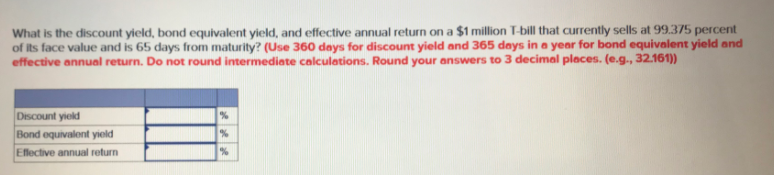 What is the discount yield, bond equivalent yield, and effective annual return on a $1 million T-bill that currently sells at 99.375 percent
of its face value and is 65 days from maturity? (Use 360 days for discount yield and 365 days in a year for bond equivalent yield and
effective annual return. Do not round intermediate calculations. Round your answers to 3 decimal places. (e.g., 32.161))
Discount yield
Bond equivalent yiold
Effective annual return
