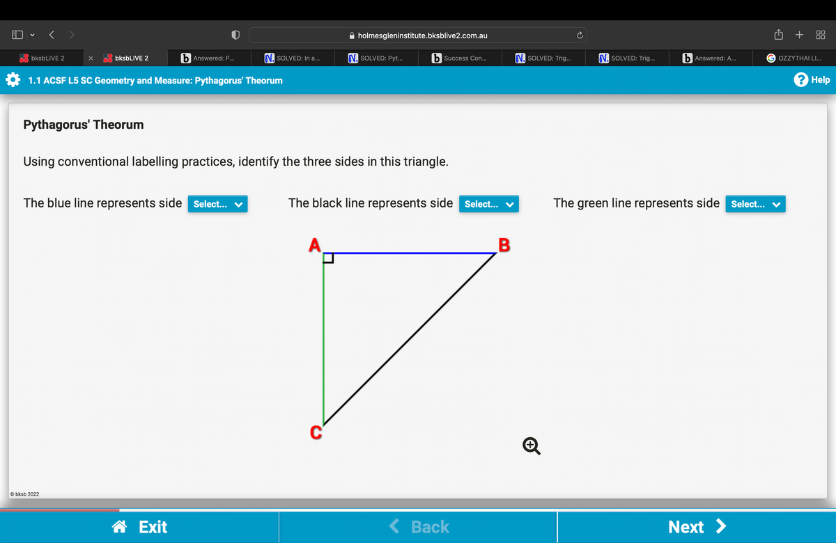 bksbLIVE 2
x
bksbLIVE 2
Pythagorus' Theorum
1.1 ACSF L5 SC Geometry and Measure: Pythagorus' Theorum
Obksb 2022
b Answered: P...
The blue line represents side Select... ✓
N. SOLVED: In a...
☎ Exit
holmesgleninstitute.bksblive2.com.au
Using conventional labelling practices, identify the three sides in this triangle.
N. SOLVED: Pyt...
b Success Con...
The black line represents side Select...
< Back
B
N. SOLVED: Trig...
+
N. SOLVED: Trig...
b Answered: A...
The green line represents side Select...
Next >
Û +
G OZZYTHAI LI...
? Help