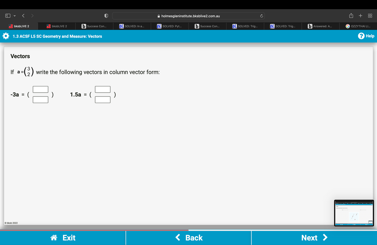 V
b Success Con...
1.3 ACSF L5 SC Geometry and Measure: Vectors
bksbLIVE 2
Vectors
-3a = (
bksbLIVE 2
Obksb 2022
If a=(3) write the following vectors in column vector form:
B
8:
1.5a = (
N. SOLVED: In a...
☎ Exit
holmesgleninstitute.bksblive2.com.au
N. SOLVED: Pyt...
b Success Con...
< Back
N. SOLVED: Trig...
N. SOLVED: Trig...
b Answered: A...
Next >
+
G OZZYTHAI LI...
? Help
Next >