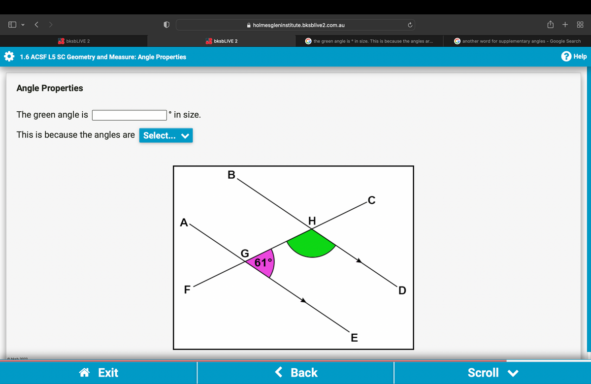 bksbLIVE 2
1.6 ACSF L5 SC Geometry and Measure: Angle Properties
Angle Properties
The green angle is
This is because the angles are Select...
Ⓒhkch 2022
☎ Exit
° in size.
A.
F
bksbLIVE 2
B
G
holmesgleninstitute.bksblive2.com.au
61°
G the green angle is ° in size. This is because the angles ar...
H
< Back
E
C
D
₁
Scroll
+ 88
another word for supplementary angles - Google Search
? Help