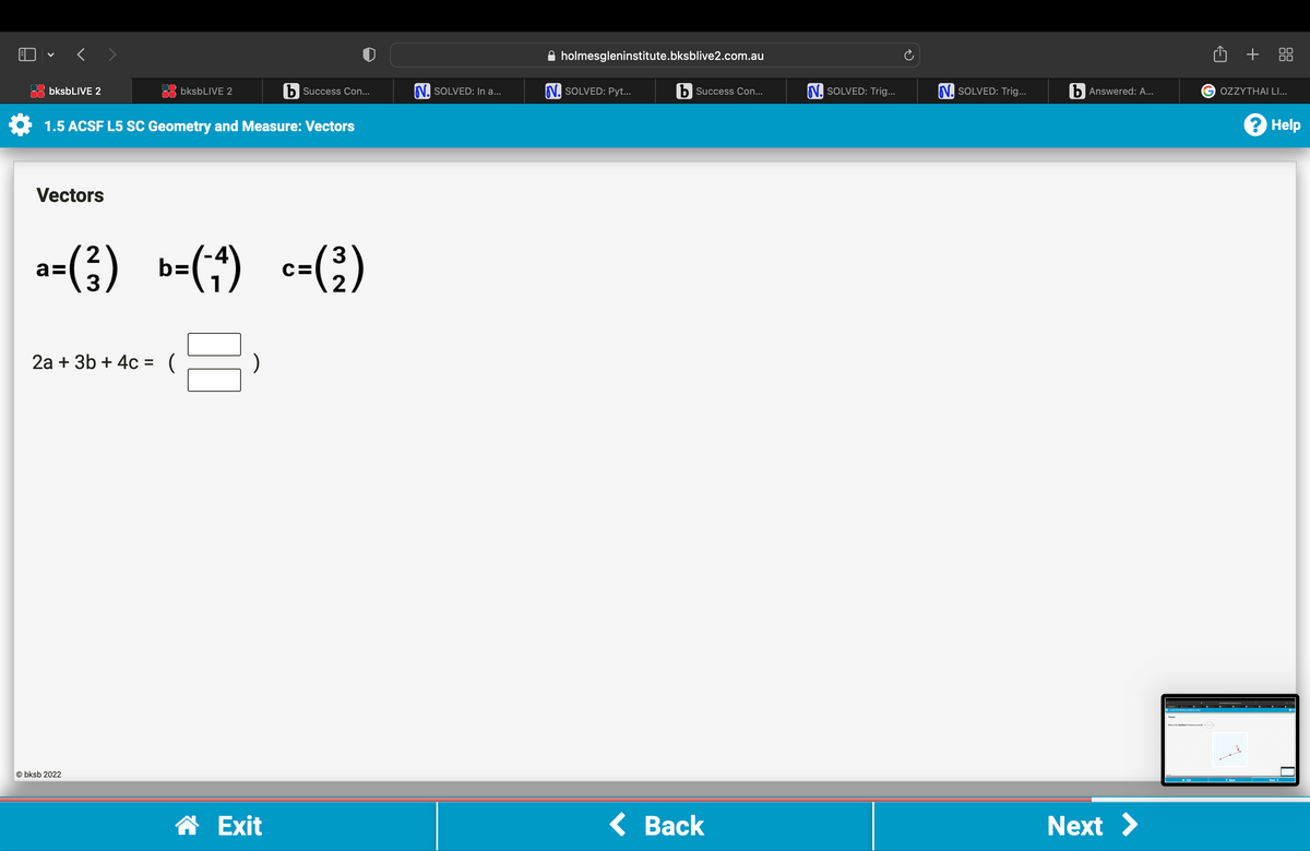 V
b Success Con...
1.5 ACSF L5 SC Geometry and Measure: Vectors
bksbLIVE 2
Vectors
bksbLIVE 2
a=(²) b=(-4) c= (²)
8
2a + 3b + 4c = (
Obksb 2022
☎ Exit
N. SOLVED: In a...
holmesgleninstitute.bksblive2.com.au
N. SOLVED: Pyt...
b Success Con...
< Back
N. SOLVED: Trig...
N. SOLVED: Trig...
b Answered: A...
Next >
What is the rest of tors and
Û +
G OZZYTHAI LI...
? Help
Next >